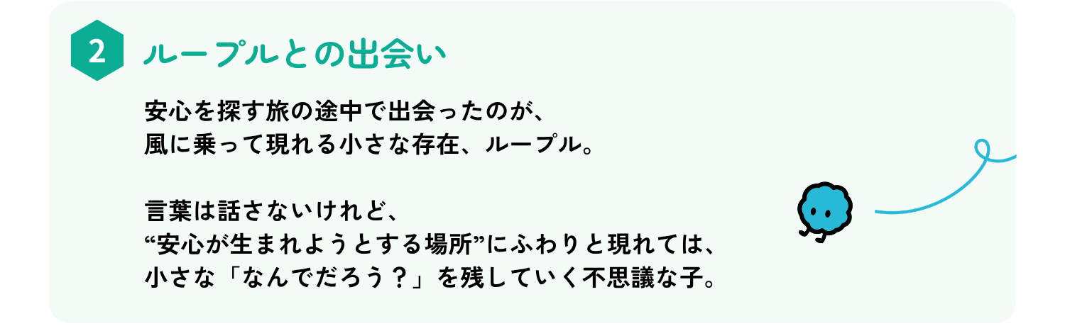 安心を探す旅の途中で出会ったのが、
風に乗って現れる小さな存在、ループル。
言葉は話さないけれど、“安心が生まれようとする場所”にふわりと現れては、
小さな「なんでだろう？」を残していく不思議な子。