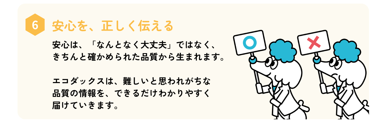 安心は、「なんとなく大丈夫」ではなく、きちんと確かめられた品質から生まれます。
エコダックスは、むずかしい品質の情報を、できるだけわかりやすく届けていきます。